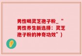 男性喝灵芝孢子粉_“男性养生新选择：灵芝孢子粉的神奇功效”)