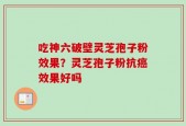 吃神六破壁灵芝孢子粉效果？灵芝孢子粉抗癌效果好吗