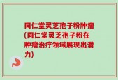 同仁堂灵芝孢子粉肿瘤(同仁堂灵芝孢子粉在肿瘤治疗领域展现出潜力)