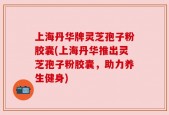 上海丹华牌灵芝孢子粉胶囊(上海丹华推出灵芝孢子粉胶囊，助力养生健身)