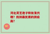 河北灵芝孢子粉批发代理？找到最优质的供应商？