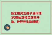 仙芝楼灵芝孢子油代理(代理仙芝楼灵芝孢子油，护肝养生助睡眠)