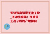 天津张窝镇灵芝孢子粉_天津张窝镇：优质灵芝孢子粉的产地探秘