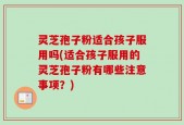 灵芝孢子粉适合孩子服用吗(适合孩子服用的灵芝孢子粉有哪些注意事项？)