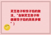 灵芝孢子粉饺子馅的做法_“自制灵芝孢子粉健康饺子馅的简易步骤”)