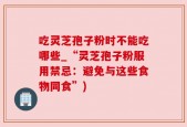 吃灵芝孢子粉时不能吃哪些_“灵芝孢子粉服用禁忌：避免与这些食物同食”)