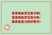 宜章梅田灵芝孢子粉(宜章梅田灵芝孢子粉：提高免疫力的好帮手)