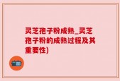灵芝孢子粉成熟_灵芝孢子粉的成熟过程及其重要性)