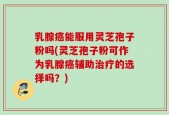 乳腺癌能服用灵芝孢子粉吗(灵芝孢子粉可作为乳腺癌辅助治疗的选择吗？)