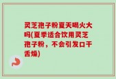 灵芝孢子粉夏天喝火大吗(夏季适合饮用灵芝孢子粉，不会引发口干舌燥)