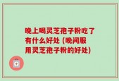 晚上喝灵芝孢子粉吃了有什么好处 (晚间服用灵芝孢子粉的好处)