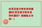 吃灵芝孢子粉补肾效果最好(灵芝孢子粉补肾何时最好？健康贴士分享！)
