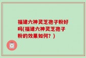 福建六神灵芝孢子粉好吗(福建六神灵芝孢子粉的效果如何？)