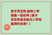 孢子灵芝粉,能和二甲双胍一起吃吗 (孢子灵芝粉是否能与二甲双胍同时食用？)