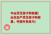 中山灵芝孢子粉胶囊(山东出产灵芝孢子粉胶囊，可提升免疫力)