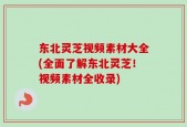 东北灵芝视频素材大全(全面了解东北灵芝！视频素材全收录)