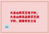 大盘山牌灵芝孢子粉_大盘山牌高品质灵芝孢子粉，健康养生之选