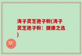 涛子灵芝孢子粉(涛子灵芝孢子粉：健康之选)