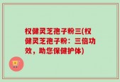 权健灵芝孢子粉三(权健灵芝孢子粉：三倍功效，助您保健护体)