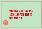 经常喝灵芝酒行吗女人(经常饮用灵芝酒是否适合女性？)
