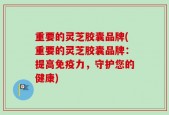 重要的灵芝胶囊品牌(重要的灵芝胶囊品牌：提高免疫力，守护您的健康)