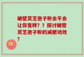 破壁灵芝孢子粉会不会让你变胖？？探讨破壁灵芝孢子粉的减肥功效？