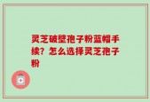 灵芝破壁孢子粉蓝帽手续？怎么选择灵芝孢子粉