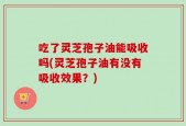 吃了灵芝孢子油能吸收吗(灵芝孢子油有没有吸收效果？)