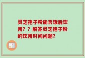灵芝孢子粉能否饭后饮用？？解答灵芝孢子粉的饮用时间问题？