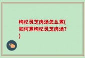 枸杞灵芝肉汤怎么煮(如何煮枸杞灵芝肉汤？)