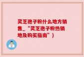 灵芝孢子粉什么地方销售_“灵芝孢子粉热销地及购买指南”)