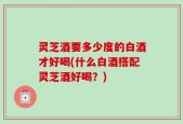 灵芝酒要多少度的白酒才好喝(什么白酒搭配灵芝酒好喝？)