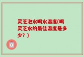 灵芝泡水喝水温度(喝灵芝水的最佳温度是多少？)