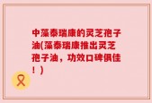 中藻泰瑞康的灵芝孢子油(藻泰瑞康推出灵芝孢子油，功效口碑俱佳！)
