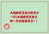 大晟牌灵芝孢子粉多少一斤(大晟牌灵芝孢子粉一斤价格是多少？)
