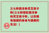 三七粉西洋参灵芝孢子粉(三七粉搭配西洋参和灵芝孢子粉，让你拥有强健的身体与健康的生活！)