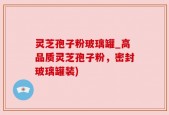 灵芝孢子粉玻璃罐_高品质灵芝孢子粉，密封玻璃罐装)