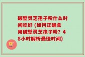 破壁灵芝孢子粉什么时间吃好 (如何正确食用破壁灵芝孢子粉？48小时解析最佳时间)