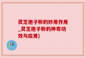灵芝孢子粉的妙用作用_灵芝孢子粉的神奇功效与应用)