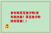 老年斑灵芝孢子粉(老年斑改善？灵芝孢子粉给你答案！)