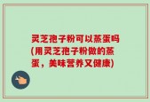 灵芝孢子粉可以蒸蛋吗(用灵芝孢子粉做的蒸蛋，美味营养又健康)