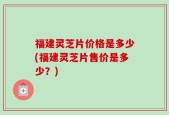 福建灵芝片价格是多少(福建灵芝片售价是多少？)