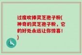 过度吹捧灵芝孢子粉(神奇的灵芝孢子粉，它的好处永远让你惊喜！)
