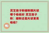 灵芝孢子粉细粉跟片状哪个吸收好 灵芝孢子粉：细粉还是片状更易吸收？
