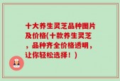 十大养生灵芝品种图片及价格(十款养生灵芝，品种齐全价格透明，让你轻松选择！)