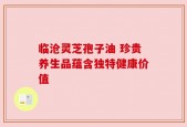 临沧灵芝孢子油 珍贵养生品蕴含独特健康价值