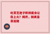 吃灵芝孢子粉到底会让你上火？揭开，别再盲目追随