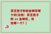 灵芝孢子粉和金蝉花哪个好(比较：灵芝孢子粉 vs 金蝉花，该选哪一个？)