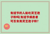 有结节的人能吃灵芝孢子粉吗(有结节病患者可否食用灵芝孢子粉？