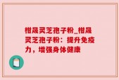 柑晟灵芝孢子粉_柑晟灵芝孢子粉：提升免疫力，增强身体健康